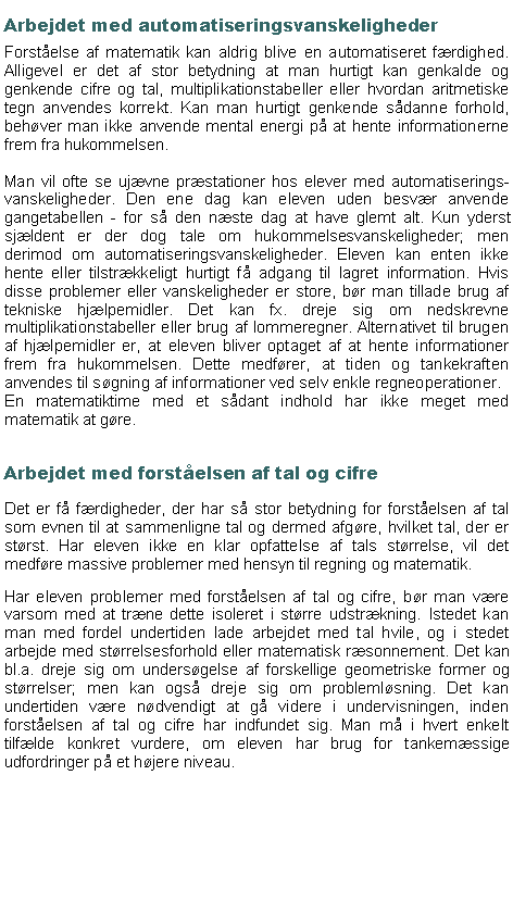 Textruta: Arbejdet med automatiseringsvanskelighederForst�else af matematik kan aldrig blive en automatiseret f�rdighed. Alligevel er det af stor betydning at man hurtigt kan genkalde og genkende cifre og tal, multiplikationstabeller eller hvordan aritmetiske tegn anvendes korrekt. Kan man hurtigt genkende s�danne forhold, beh�ver man ikke anvende mental energi p� at hente informationerne frem fra hukommelsen.Man vil ofte se uj�vne pr�stationer hos elever med automatiserings-vanskeligheder. Den ene dag kan eleven uden besv�r anvende gangetabellen - for s� den n�ste dag at have glemt alt. Kun yderst sj�ldent er der dog tale om hukommelsesvanskeligheder; men derimod om automatiseringsvanskeligheder. Eleven kan enten ikke hente eller tilstr�kkeligt hurtigt f� adgang til lagret information. Hvis disse problemer eller vanskeligheder er store, b�r man tillade brug af tekniske hj�lpemidler. Det kan fx. dreje sig om nedskrevne multiplikationstabeller eller brug af lommeregner. Alternativet til brugen af hj�lpemidler er, at eleven bliver optaget af at hente informationer frem fra hukommelsen. Dette medf�rer, at tiden og tankekraften anvendes til s�gning af informationer ved selv enkle regneoperationer.En matematiktime med et s�dant indhold har ikke meget med matematik at g�re.     Arbejdet med forst�elsen af tal og cifreDet er f� f�rdigheder, der har s� stor betydning for forst�elsen af tal som evnen til at sammenligne tal og dermed afg�re, hvilket tal, der er st�rst. Har eleven ikke en klar opfattelse af tals st�rrelse, vil det medf�re massive problemer med hensyn til regning og matematik.Har eleven problemer med forst�elsen af tal og cifre, b�r man v�re varsom med at tr�ne dette isoleret i st�rre udstr�kning. Istedet kan man med fordel undertiden lade arbejdet med tal hvile, og i stedet arbejde med st�rrelsesforhold eller matematisk r�sonnement. Det kan bl.a. dreje sig om unders�gelse af forskellige geometriske former og st�rrelser; men kan ogs� dreje sig om probleml�sning. Det kan undertiden v�re n�dvendigt at g� videre i undervisningen, inden forst�elsen af tal og cifre har indfundet sig. Man m� i hvert enkelt tilf�lde konkret vurdere, om eleven har brug for tankem�ssige udfordringer p� et h�jere niveau.