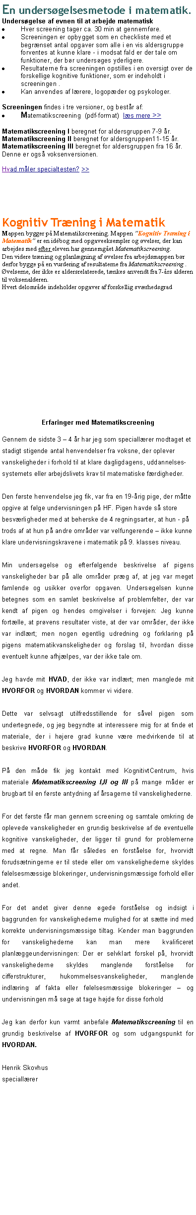 Textruta: En unders�gelsesmetode i matematik.Unders�gelse af evnen til at arbejde matematiskHver screening tager ca. 30 min at gennemf�re.Screeningen er opbygget som en checkliste med et begr�nset antal opgaver som alle i en vis aldersgruppe forventes at kunne klare - i modsat fald er der tale om funktioner, der b�r unders�ges yderligere.Resultaterne fra screeningen opstilles i en oversigt over de forskellige kognitive funktioner, som er indeholdt i screeningen .Kan anvendes af l�rere, logop�der og psykologer.Screeningen findes i tre versioner, og best�r af:Matematikscreening  (pdf-format)  l�s mere >>Matematikscreening I beregnet for aldersgruppen 7-9 �r.Matematikscreening II beregnet for aldersgruppen11-15 �r.Matematikscreening III beregnet for aldersgruppen fra 16 �r. Denne er ogs� voksenversionen.Hvad m�ler specialtesten? >>Kognitiv Tr�ning i Matematik Mappen bygger p� Matematikscreening. Mappen �Kognitiv Tr�ning i Matematik� er en id�bog med opgaveeksempler og �velser, der kan arbejdes med efter eleven har gennemg�et Matematikscreening. Den videre tr�ning og planl�gning af �velser fra arbejdsmappen b�r derfor bygge p� en vurdering af resultaterne fra Matematikscreening . �velserne, der ikke er aldersrelaterede, t�nkes anvendt fra 7-�rs alderen til voksenalderen. Hvert delomr�de indeholder opgaver af forskellig sv�rhedsgrad Erfaringer med MatematikscreeningGennem de sidste 3 � 4 �r har jeg som speciall�rer modtaget et stadigt stigende antal henvendelser fra voksne, der oplever vanskeligheder i forhold til at klare dagligdagens, uddannelses-systemets eller arbejdslivets krav til matematiske f�rdigheder.Den f�rste henvendelse jeg fik, var fra en 19-�rig pige, der m�tte opgive at f�lge undervisningen p� HF. Pigen havde s� store besv�rligheder med at beherske de 4 regningsarter, at hun - p� trods af at hun p� andre omr�der var velfungerende � ikke kunne klare undervisningskravene i matematik p� 9. klasses niveau.Min unders�gelse og efterf�lgende beskrivelse af pigens vanskeligheder bar p� alle omr�der pr�g af, at jeg var meget famlende og usikker overfor opgaven. Unders�gelsen kunne betegnes som en samlet beskrivelse af problemfelter, der var kendt af pigen og hendes omgivelser i forvejen: Jeg kunne fort�lle, at pr�vens resultater viste, at der var omr�der, der ikke var indl�rt; men nogen egentlig udredning og forklaring p� pigens matematikvanskeligheder og forslag til, hvordan disse eventuelt kunne afhj�lpes, var der ikke tale om. Jeg havde mit HVAD, der ikke var indl�rt; men manglede mit HVORFOR og HVORDAN kommer vi videre.Dette var selvsagt utilfredsstillende for s�vel pigen som undertegnede, og jeg begyndte at interessere mig for at finde et materiale, der i h�jere grad kunne v�re medvirkende til at beskrive HVORFOR og HVORDAN.P� den m�de fik jeg kontakt med KognitivtCentrum, hvis materiale Matematikscreening I,II og III p� mange m�der er brugbart til en f�rste antydning af �rsagerne til vanskelighederne.For det f�rste f�r man gennem screening og samtale omkring de oplevede vanskeligheder en grundig beskrivelse af de eventuelle kognitive vanskeligheder, der ligger til grund for problemerne med at regne. Man f�r s�ledes en forst�else for, hvorvidt foruds�tningerne er til stede eller om vanskelighederne skyldes f�lelsesm�ssige blokeringer, undervisningsm�ssige forhold eller andet.For det andet giver denne �gede forst�else og indsigt i baggrunden for vanskelighederne mulighed for at s�tte ind med korrekte undervisningsm�ssige tiltag. Kender man baggrunden for vanskelighederne kan man mere kvalificeret planl�ggeundervisningen: Der er selvklart forskel p�, hvorvidt vanskelighederne skyldes manglende forst�else for cifferstrukturer, hukommelsesvanskeligheder, manglende indl�ring af fakta eller f�lelsesm�ssige blokeringer � og undervisningen m� s�ge at tage h�jde for disse forhold Jeg kan derfor kun varmt anbefale Matematikscreening til en grundig beskrivelse af HVORFOR og som udgangspunkt for HVORDAN.Henrik Skovhusspeciall�rer  
