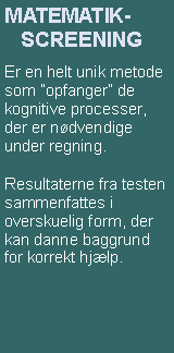 Textruta: MATEMATIK-     SCREENINGEr en helt unik metode som �opfanger� de kognitive processer, der er n�dvendige under regning.Resultaterne fra testen sammenfattes i overskuelig form, der kan danne baggrund for korrekt hj�lp.