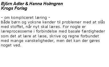 Textruta: Bj�rn Adler & Hanna HolmgrenKrogs Forlag- om kompliceret l�ring -
B�de b�rn og voksne kender til problemer med at sl�s med stoffet, n�r nyt skal l�res. For nogle er l�reprocesserne i forbindelse med basale f�rdigheder som det at l�re at l�se, skrive og regne forbundet med mange vanskeligheder, men det kan der g�res noget ved. 