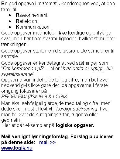 Textruta: En god opgave i matematik kendetegnes ved, at den f�rer tilR�sonnementReflektion Kommunikation Gode opgaver indeholder ikke f�rdige og entydige svar; men har flere svarmuligheder, hvilket stimulerer t�nkningen.Gode opgaver starter en diskussion. De stimulerer til samtale.Gode opgaver er kendetegnet ved s�tninger som �Det kommer an p唅 eller �hvis dette er rigtigt,  blir svaret/svarene�Opgverne kan indeholde tal og cifre, men beh�ver n�dvendigvis ikke g�re det, da opgaverne i f�rste omgang fokuserer p�PROBLEML�SNING & LOGIKMan skal selvf�lgelig arbejde med tal og cifre; men dette sker mest effektivt i f�rdighedstr�ning, hvor man fx. �ver de 4 regningsarter, algebra eller geometri. Her et par eksempler p� logiske opgaver.Mail venligst l�sningsforslag. Forslag publiceres p� denne side:   mail >>www.logik.nu 