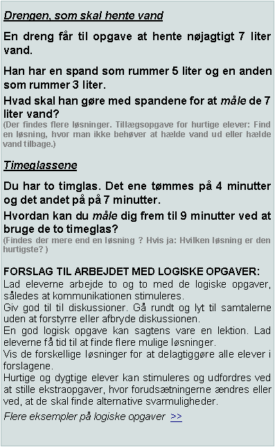 Textruta: Drengen, som skal hente vandEn dreng f�r til opgave at hente n�jagtigt 7 liter vand.Han har en spand som rummer 5 liter og en anden som rummer 3 liter.Hvad skal han g�re med spandene for at m�le de 7 liter vand? (Der findes flere l�sninger. Till�gsopgave for hurtige elever: Find en l�sning, hvor man ikke beh�ver at h�lde vand ud eller h�lde vand tilbage.)TimeglasseneDu har to timglas. Det ene t�mmes p� 4 minutter og det andet p� p� 7 minutter.Hvordan kan du m�le dig frem til 9 minutter ved at bruge de to timeglas? (Findes der mere end en l�sning ? Hvis ja: Hvilken l�sning er den hurtigste? )FORSLAG TIL ARBEJDET MED LOGISKE OPGAVER:Lad eleverne arbejde to og to med de logiske opgaver, s�ledes at kommunikationen stimuleres.Giv god til til diskussioner. G� rundt og lyt til samtalerne uden at forstyrre eller afbryde diskussionen.En god logisk opgave kan sagtens vare en lektion. Lad eleverne f� tid til at finde flere mulige l�sninger.Vis de forskellige l�sninger for at delagtigg�re alle elever i forslagene.Hurtige og dygtige elever kan stimuleres og udfordres ved at stille ekstraopgaver, hvor foruds�tningerne �ndres eller ved, at de skal finde alternative svarmuligheder.Flere eksempler p� logiske opgaver  >>